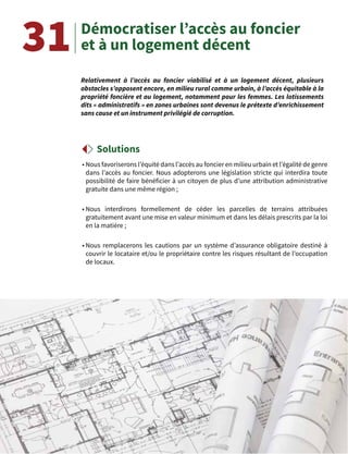 55
Démocratiser l’accès au foncier
et à un logement décent
Relativement à l’accès au foncier viabilisé et à un logement décent, plusieurs
obstacles s’opposent encore, en milieu rural comme urbain, à l’accès équitable à la
propriété foncière et au logement, notamment pour les femmes. Les lotissements
dits « administratifs » en zones urbaines sont devenus le prétexte d’enrichissement
sans cause et un instrument privilégié de corruption.
Solutions
31
• Nous favoriserons l’équité dans l’accès au foncier en milieu urbain et l’égalité de genre
dans l’accès au foncier. Nous adopterons une législation stricte qui interdira toute
possibilité de faire bénéficier à un citoyen de plus d’une attribution administrative
gratuite dans une même région ;
• Nous interdirons formellement de céder les parcelles de terrains attribuées
gratuitement avant une mise en valeur minimum et dans les délais prescrits par la loi
en la matière ;
• Nous remplacerons les cautions par un système d’assurance obligatoire destiné à
couvrir le locataire et/ou le propriétaire contre les risques résultant de l’occupation
de locaux.
 