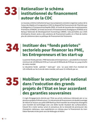 58
Rationaliser le schéma
institutionnel du financement
autour de la CDC
Instituer des “fonds patriotes”
sectoriels pour financer les PME,
les Entrepreneurs et les start-up
Mobiliser le secteur privé national
dans l’exécution des grands
projets de l’Etat en leur accordant
des garanties souveraines
Le nouveau schéma institutionnel que nous proposons consiste à organiser autour de la
Caisse des Dépôts et Consignations (CDC) le dispositif de financement de l’Etat tels que
la Délégation à l’Entreprenariat Rapide (DER), le Fonds de Garantie des Investissements
Prioritaires (FONGIP), le Fonds Souverain d’Investissements Stratégiques (FONSIS) et la
Banque Nationale de Développement Economique (BNDE). Cela permettra aux chefs
d’entreprise d’avoir accès à des solutions de financement public et à l’Etat de mettre
plus de cohérence dans sa politique de financement de l’économie.
Lepremierfondspatriote« PMENationalesetEntrepreneurs »,seradotéd’unmontant
minimum de 125 Milliards FCFA sur 5 ans soit 25 Milliards de FCFA par an, jusqu’à la fin
de notre mandat.
Le deuxième fonds patriote “ start-ups” sera lui aussi doté d’un montant de
125 milliards sur les 5 ans de notre mandat, soit aussi 15 milliards par an.
Il s’agit d’engagements donnés par l’Etat aux privés nationaux intéressés par un ou
plusieursprojetsd’infrastructure.Cemécanismedefinancementaledoubleavantage
de réduire le recours aux prêts EXIM Bank qui font travailler les entreprises étrangères
sans transfert de technologie avec une dette lourde résultant des surfacturations.
Faisant foi à notre secteur privé et convaincus de la nécessité de promouvoir des
champions nationaux, nous exploiterons ce créneau pour le financement du train
Dakar-Bamako et des ports secs de Kédougou et Kidira.
33
34
35
 
