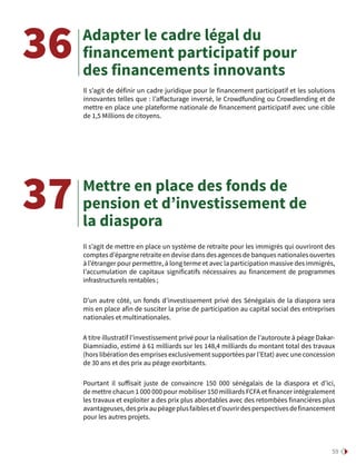 59
Adapter le cadre légal du
financement participatif pour
des financements innovants
Il s’agit de définir un cadre juridique pour le financement participatif et les solutions
innovantes telles que : l’affacturage inversé, le Crowdfunding ou Crowdlending et de
mettre en place une plateforme nationale de financement participatif avec une cible
de 1,5 Millions de citoyens.
36
Mettre en place des fonds de
pension et d’investissement de
la diaspora
Il s’agit de mettre en place un système de retraite pour les immigrés qui ouvriront des
comptes d’épargne retraite en devise dans des agences de banques nationales ouvertes
à l’étranger pour permettre, à long terme et avec la participation massive des immigrés,
l’accumulation de capitaux significatifs nécessaires au financement de programmes
infrastructurels rentables ;
D’un autre côté, un fonds d’investissement privé des Sénégalais de la diaspora sera
mis en place afin de susciter la prise de participation au capital social des entreprises
nationales et multinationales.
A titre illustratif l’investissement privé pour la réalisation de l’autoroute à péage Dakar-
Diamniadio, estimé à 61 milliards sur les 148,4 milliards du montant total des travaux
(hors libération des emprises exclusivement supportées par l’Etat) avec une concession
de 30 ans et des prix au péage exorbitants.
Pourtant il suffisait juste de convaincre 150  000 sénégalais de la diaspora et d’ici,
de mettre chacun 1 000 000 pour mobiliser 150 milliards FCFA et financer intégralement
les travaux et exploiter a des prix plus abordables avec des retombées financières plus
avantageuses,desprixaupéageplusfaiblesetd’ouvrirdesperspectivesdefinancement
pour les autres projets.
37
 