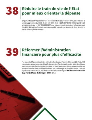 38
39
En partant des chiffres de la loi de finances initiale pour l’année 2019, on note que la
seule suppression du CESE (6 227 590 000) et du HCCT (8 640 000 000) engendrerait
une économie de 14 867 590 000 FCFA que nous réinjecterons dans le financement
des PME/PMI et des Startups sans compter l’économie qui résulterait de la réduction
de la taille du gouvernement.
“Le potentiel fiscal est estimé à 1695,5 milliards pour l’année 2014 soit 22,4% du PIB
contre des recouvrements effectifs de recettes fiscales s’élevant à 1482,5 milliards
soitunepressionfiscalede19,6%duPIB.End’autrestermes,l’Etatauraitpucollecter
213 milliards de taxes supplémentaires, soit une marge de progression de 14% qui
représente l’effort fiscal, n’eut été l’inefficience technique.” Etude sur l’évaluation
du potentiel fiscal du Sénégal – DPEE 2016.
Réduire le train de vie de l’Etat
pour mieux orienter la dépense
Réformer l’Administration
financière pour plus d’efficacité
 