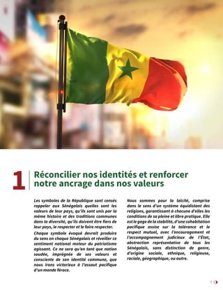 7
Réconcilier nos identités et renforcer
notre ancrage dans nos valeurs
Les symboles de la République sont censés
rappeler aux Sénégalais quelles sont les
valeurs de leur pays, qu’ils sont unis par la
même histoire et des traditions communes
dans la diversité, qu’ils doivent être fiers de
leur pays, le respecter et le faire respecter.
Chaque symbole évoqué devrait produire
du sens en chaque Sénégalais et réveiller ce
sentiment national moteur du patriotisme
agissant. Ce ne sera qu’en tant que nation
soudée, imprégnée de ses valeurs et
consciente de son identité commune, que
nous irons victorieux à l’assaut pacifique
d’un monde féroce.
Nous sommes pour la laïcité, comprise
dans le sens d’un système équidistant des
religions, garantissant à chacune d’elles les
conditions de sa pleine et libre pratique. Elle
estlegagedelastabilité,d’unecohabitation
pacifique assise sur la tolérance et le
respect mutuel, avec l’encouragement et
l’accompagnement judicieux de l’État,
abstraction représentative de tous les
Sénégalais, sans distinction de genre,
d’origine sociale, ethnique, religieuse,
raciale, géographique, ou autre.
1
 