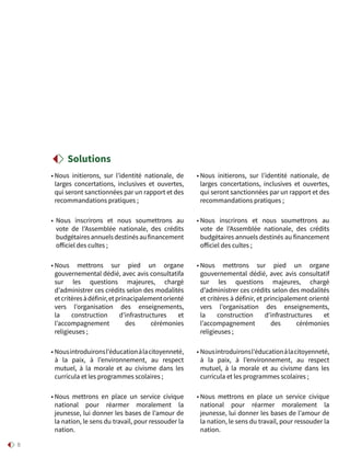 8
• Nous initierons, sur l’identité nationale, de
larges concertations, inclusives et ouvertes,
qui seront sanctionnées par un rapport et des
recommandations pratiques ;
• Nous inscrirons et nous soumettrons au
vote de l’Assemblée nationale, des crédits
budgétairesannuelsdestinésaufinancement
officiel des cultes ;
• Nous mettrons sur pied un organe
gouvernemental dédié, avec avis consultatifa
sur les questions majeures, chargé
d’administrer ces crédits selon des modalités
etcritèresàdéfinir,etprinacipalementorienté
vers l’organisation des enseignements,
la construction d’infrastructures et
l’accompagnement des cérémonies
religieuses ;
• Nousintroduironsl’éducationàlacitoyenneté,
à la paix, à l’environnement, au respect
mutuel, à la morale et au civisme dans les
curricula et les programmes scolaires ;
• Nous mettrons en place un service civique
national pour réarmer moralement la
jeunesse, lui donner les bases de l’amour de
la nation, le sens du travail, pour ressouder la
nation.
• Nous initierons, sur l’identité nationale, de
larges concertations, inclusives et ouvertes,
qui seront sanctionnées par un rapport et des
recommandations pratiques ;
• Nous inscrirons et nous soumettrons au
vote de l’Assemblée nationale, des crédits
budgétaires annuels destinés au financement
officiel des cultes ;
• Nous mettrons sur pied un organe
gouvernemental dédié, avec avis consultatif
sur les questions majeures, chargé
d’administrer ces crédits selon des modalités
et critères à définir, et principalement orienté
vers l’organisation des enseignements,
la construction d’infrastructures et
l’accompagnement des cérémonies
religieuses ;
• Nousintroduironsl’éducationàlacitoyenneté,
à la paix, à l’environnement, au respect
mutuel, à la morale et au civisme dans les
curricula et les programmes scolaires ;
• Nous mettrons en place un service civique
national pour réarmer moralement la
jeunesse, lui donner les bases de l’amour de
la nation, le sens du travail, pour ressouder la
nation.
Solutions
 