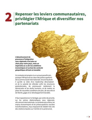 9
Repenser les leviers communautaires,
privilégier l’Afrique et diversifier nos
partenariats
2
L’aboutissement du
processus d’intégration
sous régionale n’est plus un
choix pour notre pays, mais un
impératif, au vu de nos ambitions
économiques et surtout du contexte
géopolitique africain et mondial.
Ce contexte est propice à un sursaut panafricain,
puisque l’Afrique est au cœur des préoccupations
delacommunautéinternationale.Encorefaudrait-
il qu’elle se dote d’un leadership décomplexé
et de la volonté de refonder enfin les structures
postcoloniales, de promouvoir réellement la
démocratie et les droits humains, et de mettre en
place de nouvelles conditions de paix, de sécurité et
de liberté, gages d’un développement durable.
Il faut repositionner le Sénégal, par ordre de priorité,
sur les scènes diplomatiques sous régionale,
africaineetinternationale.Lecontextesécuritaire,les
enjeux économiques et les préoccupations sociales
transfrontalières, nous imposent de rétablir très vite
des relations basées sur l’amitié et le partenariat.
 