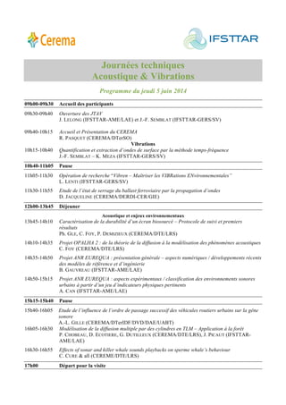 Journées techniques
Acoustique & Vibrations
Programme du jeudi 5 juin 2014
09h00-09h30 Accueil des participants
09h30-09h40 Ouverture des JTAV
J. LELONG (IFSTTAR-AME/LAE) et J.-F. SEMBLAT (IFSTTAR-GERS/SV)
09h40-10h15 Accueil et Présentation du CEREMA
R. PASQUET (CEREMA/DTerSO)
Vibrations
10h15-10h40 Quantification et extraction d’ondes de surface par la méthode temps-fréquence
J.-F. SEMBLAT – K. MEZA (IFSTTAR-GERS/SV)
10h40-11h05 Pause
11h05-11h30 Opération de recherche “Vibren – Maîtriser les VIBRations ENvironnementales”
L. LENTI (IFSTTAR-GERS/SV)
11h30-11h55 Etude de l’état de serrage du ballast ferroviaire par la propagation d’ondes
D. JACQUELINE (CEREMA/DERDI-CER/GIE)
12h00-13h45 Déjeuner
Acoustique et enjeux environnementaux
13h45-14h10 Caractérisation de la durabilité d’un écran biosourcé – Protocole de suivi et premiers
résultats
Ph. GLE, C. FOY, P. DEMIZIEUX (CEREMA/DTE/LRS)
14h10-14h35 Projet OPALHA 2 : de la théorie de la diffusion à la modélisation des phénomènes acoustiques
C. FOY (CEREMA/DTE/LRS)
14h35-14h50 Projet ANR EUREQUA : présentation générale – aspects numériques / développements récents
des modèles de référence et d’ingénierie
B. GAUVREAU (IFSTTAR-AME/LAE)
14h50-15h15 Projet ANR EUREQUA : aspects expérimentaux / classification des environnements sonores
urbains à partir d’un jeu d’indicateurs physiques pertinents
A. CAN (IFSTTAR-AME/LAE)
15h15-15h40 Pause
15h40-16h05 Etude de l’influence de l’ordre de passage successif des véhicules routiers urbains sur la gêne
sonore
A.-L. GILLE (CEREMA/DTerIDF/DVD/DAE/UABT)
16h05-16h30 Modélisation de la diffusion multiple par des cylindres en TLM – Application à la forêt
P. CHOBEAU, D. ECOTIERE, G. DUTILLEUX (CEREMA/DTE/LRS), J. PICAUT (IFSTTAR-
AME/LAE)
16h30-16h55 Effects of sonar and killer whale sounds playbacks on sperme whale’s behaviour
C. CURE & all (CEREME/DTE/LRS)
17h00 Départ pour la visite
 