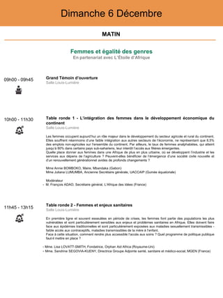 Femmes et égalité des genres
En partenariat avec L’Étoile d’Afrique
Dimanche 6 Décembre
10h00 - 11h30 Table ronde 1 - L’intégration des femmes dans le développement économique du
continent
Salle Louis-Lumière
Les femmes occupent aujourd’hui un rôle majeur dans le développement du secteur agricole et rural du continent.
Elles souffrent néanmoins d’une faible intégration aux autres secteurs de l’économie, ne représentant que 8,5%
des emplois non-agricoles sur l’ensemble du continent. Par ailleurs, le taux de femmes analphabètes, qui atteint
jusqu’à 80% dans certains pays sub-sahariens, leur interdit l’accès aux filières émergentes.
Quelle place donner aux femmes dans une Afrique de plus en plus urbaine, où se développent l’industrie et les
services aux dépens de l’agriculture ? Peuvent-elles bénéficier de l’émergence d’une société civile nouvelle et
d’un renouvellement générationnel avides de profonds changements ?
Mme Annie BOMBOKO, Maire, Mbandaka (Gabon)
Mme Juliana LUMUMBA, Ancienne Secrétaire générale, UACCAIP (Guinée équatoriale)
Modérateur
- M. François ADAO, Secrétaire général, L’Afrique des Idées (France)
11h45 - 13h15
Table ronde 2 - Femmes et enjeux sanitaires
Salle Louis-Lumière
En première ligne et souvent esseulées en période de crises, les femmes font partie des populations les plus
vulnérables et sont particulièrement sensibles aux enjeux et problèmes sanitaires en Afrique. Elles doivent faire
face aux épidémies traditionnelles et sont particulièrement exposées aux maladies sexuellement transmissibles -
faible accès aux contraceptifs, maladies transmissibles de la mère à l’enfant.
Face à cette situation, comment rendre plus accessible l’accès aux soins ? Quel programme de politique publique
faut-il mettre en place ?
- Mme. Lisa LOVATT-SMITH, Fondatrice, Orphan Aid Africa (Royaume-Uni)
- Mme. Sandrine SEGOVIA-KUENY, Directrice Groupe Adjointe santé, sanitaire et médico-social, MGEN (France)
09h00 - 09h45 Grand Témoin d’ouverture
Salle Louis-Lumière
MATIN
 