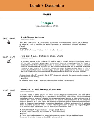 Énergies
En partenariat avec ENGIE
Lundi 7 Décembre
10h00 - 11h30
Table ronde 1 - Accès à l’électricité en zone urbaine
Salle Louis-Lumière
La population africaine vit déjà à près de 50% dans les villes du continent. Cette proportion devrait atteindre
75% d’ici 2050. L’urbanisation galopante pose ainsi un double problème : celui de l’organisation des villes et de
l’accès à l’électricité - facteur de développement et de croissance économique essentiel - mais aussi celui de la
distribution de l’énergie et de la construction des infrastructures adéquates, afin de satisfaire la demande
croissante de façon continue et de limiter les coupures de courant dont continuent de souffrir les villes du
continent. Quelles infrastructures et mix énergétique choisir ? Quelles politiques mener afin d’assurer l’accès à
l’électricité au plus grand nombre et de favoriser le développement des secteurs de l’économie africaine ?
- M. Jean-Joseph BOILLOT, Conseiller, Club du CEPII, économiste spécialiste des pays émergents, co-auteur de
L’Afrique pour les nuls (France)
Modérateur
- M. Alexandre BRAILOWSKY, Directeur de la responsabilité sociétale, ENGIE (France)
11h45 - 13h15
Table ronde 2 - L’accès à l’énergie, un enjeu vital
Salle Louis-Lumière
Aujourd’hui encore, on estime que près d'un Africain sur deux n'a pas accès à l'électricité. Cette réalité affecte
les modes de vie, de consommation et de communication, limite de fait le développement économique potentiel
de régions entières et empêche l'intégration des populations privées d'électricité au tissu économico-social du
continent. Pour pallier le manque d’infrastructures, des acteurs privés (associations et des entreprises)
proposent désormais de se poser comme des alternatives au secteur public et de mettre en place de nouveaux
projets en développant elles-mêmes les infrastructures énergétiques, privilégiant ainsi des modes de production
locaux et durables. Quel avenir existe-t-il pour ces initiatives privées dans le secteur des énergies? S'agit-il là
d'une alternative réelle et souhaitable pour une meilleure gouvernance de la filière ?
- M. Michel CHARLEUX, Responsable Accès à l’énergie, ENGIE (France)
- M. Thierry FORNAS, Président, EcoAct et PDG de Climate Pal (France)
Modérateur
- M. Djamal HALAWA, Responsable des questions énergie/environnement, l’Afrique des idées (France)
- M. Mansoor HAMAYUN, Directeur général, BBOXX (Royaume-Uni)
09h00 - 09h45
Grands Témoins d’ouverture
Salle Louis-Lumière
- Mme. Anne CHASSAGNETTE, Directrice de la responsabilité environnementale et sociétale, ENGIE (France)
- M. Pierre JACQUEMOT, Président, Gret, Ancien Ambassadeur de France en RDC, au Ghana et au Kenya
(France)
Modérateur
- M. Eric BAZIN, Fondateur du LAB, Les Ateliers de la Terre (France)
MATIN
 