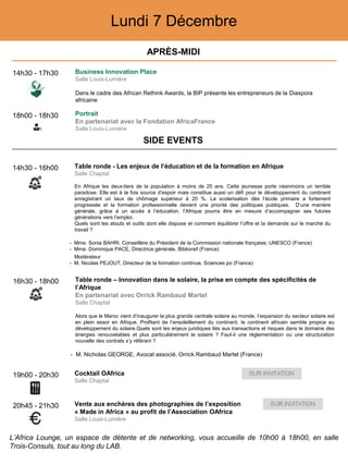 Lundi 7 Décembre
14h30 - 17h30 Business Innovation Place
Salle Louis-Lumière
Dans le cadre des African Rethink Awards, la BIP présente les entrepreneurs de la Diaspora
africaine
18h00 - 18h30 Portrait
En partenariat avec la Fondation AfricaFrance
Salle Louis-Lumière
19h00 - 20h30 Cocktail OAfrica
Salle Chaptal
20h45 - 21h30 Vente aux enchères des photographies de l’exposition
« Made in Africa » au profit de l’Association OAfrica
Salle Louis-Lumière
14h30 - 16h00 Table ronde - Les enjeux de l’éducation et de la formation en Afrique
Salle Chaptal
En Afrique les deux-tiers de la population à moins de 25 ans. Cette jeunesse porte néanmoins un terrible
paradoxe. Elle est à la fois source d’espoir mais constitue aussi un défi pour le développement du continent
enregistrant un taux de chômage supérieur à 20 %. La scolarisation dès l’école primaire a fortement
progressée et la formation professionnelle devient une priorité des politiques publiques. D’une manière
générale, grâce à un accès à l’éducation, l’Afrique pourra être en mesure d’accompagner ses futures
générations vers l’emploi.
Quels sont les atouts et outils dont elle dispose et comment équilibrer l’offre et la demande sur le marché du
travail ?
- Mme. Sonia BAHRI, Conseillère du Président de la Commission nationale française, UNESCO (France)
- Mme. Dominique PACE, Directrice générale, Biblionef (France)
Modérateur
- M. Nicolas PEJOUT, Directeur de la formation continue, Sciences po (France)
16h30 - 18h00 Table ronde – Innovation dans le solaire, la prise en compte des spécificités de
l’Afrique
En partenariat avec Orrick Rambaud Martel
Salle Chaptal
Alors que le Maroc vient d’inaugurer la plus grande centrale solaire au monde, l’expansion du secteur solaire est
en plein essor en Afrique. Profitant de l’ensoleillement du continent, le continent africain semble propice au
développement du solaire.Quels sont les enjeux juridiques liés aux transactions et risques dans le domaine des
énergies renouvelables et plus particulièrement le solaire ? Faut-il une règlementation ou une structuration
nouvelle des contrats s’y référant ?
- M. Nicholas GEORGE, Avocat associé, Orrick Rambaud Martel (France)
APRÈS-MIDI
SIDE EVENTS
L’Africa Lounge, un espace de détente et de networking, vous accueille de 10h00 à 18h00, en salle
Trois-Consuls, tout au long du LAB.
 