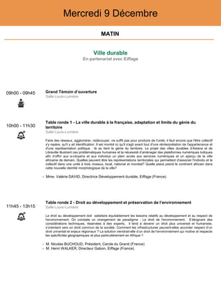 Ville durable
En partenariat avec Eiffage
Mercredi 9 Décembre
10h00 - 11h30
Table ronde 1 - La ville durable à la française, adaptation et limite du génie du
territoire
Salle Louis-Lumière
Faire des réseaux, agglomérer, redécouper, ne suffit pas pour produire de l'unité, il faut encore que l'être collectif
s'y repère, qu'il y ait identification. Il est montré ici qu'il s'agit avant tout d'une réinterprétation de l'appartenance et
d'une représentation politique : là se tient le génie du territoire. Le projet des villes durables d’Astana et de
Libreville illustrent ces problématiques humaines et la nécessité d’aménager des plateformes numériques ludiques
afin d’offrir aux e-citoyens et aux individus un plein accès aux services numériques et un aperçu de la ville
africaine de demain. Quelles peuvent être les représentations territoriales qui permettent d'associer l'individu et le
collectif dans une unité à trois niveaux, local, national et mondial? Quelle place prend le continent africain dans
cette nouvelle identité morphologique de la ville?
- Mme. Valérie DAVID, Directrice Développement durable, Eiffage (France)
11h45 - 13h15
Table ronde 2 - Droit au développement et préservation de l’environnement
Salle Louis-Lumière
Le droit au développement doit satisfaire équitablement les besoins relatifs au développement et au respect de
l'environnement. On constate un changement de paradigme : Le droit de l'environnement. S’éloignant des
considérations techniques, réservées à des experts, il tend à devenir un droit plus universel et humaniste,
s’orientant vers un droit commun de la société. Comment les infrastructures peuvent-elles accorder respect d’un
droit universel et enjeux régionaux ? La solution viendrait-elle d’un droit de l’environnement qui motive et respecte
les spécificités géographiques et plus particulièrement en Afrique ?
- M. Nicolas BUCHOUD, Président, Cercle du Grand (France)
- M. Henri WALKER, Directeur Gabon, Eiffage (France)
09h00 - 09h45 Grand Témoin d’ouverture
Salle Louis-Lumière
MATIN
 