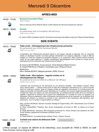 Mercredi 9 Décembre
14h30 - 17h30 Business Innovation Place
Salle Chaptal
Dans le cadre des African Rethink Awards, la BIP présente les Hommes entrepreneurs africains
18h15 - 18h45 Portrait
En partenariat avec la Fondation AfricaFrance
Salle Louis-Lumière
- Dr. Carlos LOPES, Secrétaire exécutif, Commission économique des Nations unies pour l’Afrique (Guinée-Bissau)
19h00 - 21h30 Cocktail avec séance de dédicaces CIAN
Salle Chaptal
14h15 - 15h45 Table ronde – Développement des infrastructures portuaires
En partenariat avec Orrick Rambaud Martel
Salle Louis-Lumière
L’implantation des infrastructures portuaires répond à une logique nationale et régionale. Pour en maximiser
l’attrait, en développer l’activité, et le faire participer directement à la croissance régionale, il s’agit en effet de
l’intégrer au mieux aux réseaux de transports existants ou en construction. Mais comment peut-on favoriser
l’essor de ces projets régionaux ? Quelles considérations géostratégiques faut-il prendre en compte pour le
développement et la construction des infrastructures portuaires ? »
‒ M. Amaury DE FEYDEAU, Avocat associé, Orrick Rambaud Martel (France)
‒ M. Roland PORTELLA, Président, Coordination pour l’Afrique (France)
Modératrice
‒ Mme. Nathalie BOYER, Déléguée générale, OREE (France)
16h00 - 18h00 Table ronde - Afro-réalisme : regards croisés sur le
développement de l’Afrique
En partenariat avec le CIAN et La Maison de l’Afrique
Salle Louis-Lumière
L’évolution des couvertures de The Economist sur une décennie interpelle : The hopeless continent, Africa
rising, Aspiring Africa … L'Afrique revient dans le radar des investisseurs internationaux qui y voient le dernier
relais de croissance mondial, après de longues années de stagnation économique et à contre-courant des
images de pauvreté et d'insécurité souvent véhiculées sur le continent. Ce nouveau regard afro-optimiste est un
changement majeur par rapport à la vision afro-pessimiste, qui prévalait dans les années 90 et qui consistait à
regarder uniquement le continent par le prisme des catastrophes et à remettre en cause sa capacité à se
développer. Discours englobants, avides d'indicateurs macroéconomiques et de moyennes, qui se désolent là du
fatalisme des Africains, ou saluent au contraire ici leur inventivité ou leur dynamisme. Afro-optimisme, afro-
pessimisme : et si l’on portait un regard réaliste sur l’Afrique ?
‒ Mme. Christine HEURAUX, Direction innovation Stratégie & Programmation, EDF, Administrateur pour le CIAN à
l’AFD (France)
‒ M. Pierre JACQUEMOT, Président, Gret, Ancien Ambassadeur de France en RDC, au Ghana et au Kenya
(France)
‒ M. Serge MICHAILOF, Chercheur, IRIS enseignant à Sciences Po, Ancien directeur des opérations de l'AFD,
Ancien directeur opérationnel à la Banque mondiale (France)
Modérateur
‒ M. Pascal AIRAULT, Journaliste Afrique et Moyen Orient, L’Opinion (France)
APRÈS-MIDI
SIDE EVENTS
L’Africa Lounge, un espace de détente et de networking, vous accueille de 10h00 à 18h00, en salle
Trois-Consuls, tout au long du LAB.
 