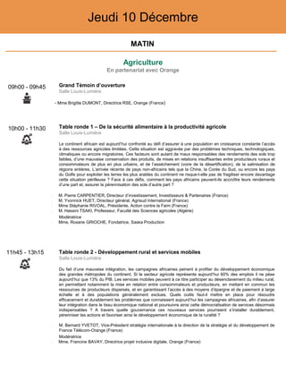 Agriculture
En partenariat avec Orange
Jeudi 10 Décembre
10h00 - 11h30 Table ronde 1 – De la sécurité alimentaire à la productivité agricole
Salle Louis-Lumière
Le continent africain est aujourd’hui confronté au défi d’assurer à une population en croissance constante l’accès
à des ressources agricoles limitées. Cette situation est aggravée par des problèmes techniques, technologiques,
climatiques ou encore migratoires. Ces facteurs sont autant de maux responsables des rendements des sols trop
faibles, d’une mauvaise conservation des produits, de mises en relations insuffisantes entre producteurs ruraux et
consommateurs de plus en plus urbains, et de l’assèchement (voire de la désertification), de la salinisation de
régions entières. L’arrivée récente de pays non-africains tels que la Chine, la Corée du Sud, ou encore les pays
du Golfe pour exploiter les terres les plus arables du continent ne risque-t-elle pas de fragiliser encore davantage
cette situation périlleuse ? Face à ces défis, comment les pays africains peuvent-ils accroître leurs rendements
d’une part et, assurer la pérennisation des sols d’autre part ?
‒ M. Pierre CARPENTIER, Directeur d’investissement, Investisseurs & Partenaires (France)
‒ M. Yvonnick HUET, Directeur général, Agrisud International (France)
‒ Mme Stéphanie RIVOAL, Présidente, Action contre la Faim (France)
‒ M. Hassini TSAKI, Professeur, Faculté des Sciences agricoles (Algérie)
Modératrice
‒ Mme. Roxane GRIOCHE, Fondatrice, Saska Production
11h45 - 13h15 Table ronde 2 - Développement rural et services mobiles
Salle Louis-Lumière
Du fait d’une mauvaise intégration, les campagnes africaines peinent à profiter du développement économique
des grandes métropoles du continent. Si le secteur agricole représente aujourd’hui 60% des emplois il ne pèse
aujourd’hui que 13% du PIB. Les services mobiles peuvent à ce titre participer au désenclavement du milieu rural,
en permettant notamment la mise en relation entre consommateurs et producteurs, en mettant en commun les
ressources de producteurs dispersés, et en garantissant l’accès à des moyens d’épargne et de paiement à large
échelle et à des populations généralement exclues. Quels outils faut-il mettre en place pour résoudre
efficacement et durablement les problèmes que connaissent aujourd’hui les campagnes africaines, afin d’assurer
leur intégration dans le tissu économique national et poursuivre ainsi cette démocratisation de services désormais
indispensables ? A travers quelle gouvernance ces nouveaux services pourraient s’installer durablement,
pérenniser les actions et favoriser ainsi le développement économique de la ruralité ?
‒ M. Bernard YVETOT, Vice-Président stratégie internationale à la direction de la stratégie et du développement de
France Télécom-Orange (France)
Modératrice
‒ Mme. Francine BAVAY, Directrice projet inclusive digitale, Orange (France)
09h00 - 09h45 Grand Témoin d’ouverture
Salle Louis-Lumière
- Mme Brigitte DUMONT, Directrice RSE, Orange (France)
MATIN
 
