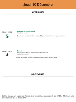 Jeudi 10 Décembre
14h30 - 17h30
Business Innovation Place
Salle Louis-Lumière
Dans le cadre des African Rethink Awards, la BIP présente les Femmes entrepreneurs africains
18h00 - 18h30 Portrait
En partenariat avec la Fondation AfricaFrance
Salle Louis-Lumière
- Mme Saran Kaba JONES, Présidente fondatrice, FACE Africa (Liberia)
APRÈS-MIDI
SIDE EVENTS
L’Africa Lounge, un espace de détente et de networking, vous accueille de 10h00 à 18h00, en salle
Trois-Consuls, tout au long du LAB.
 