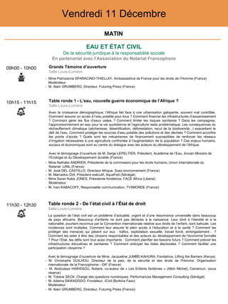 EAU ET ÉTAT CIVIL
De la sécurité juridique à la responsabilité sociale
En partenariat avec l’Association du Notariat Francophone
Vendredi 11 Décembre
10h15 - 11h15 Table ronde 1 - L’eau, nouvelle guerre économique de l’Afrique ?
Salle Louis-Lumière
Avec la croissance démographique, l’Afrique fait face à une urbanisation galopante, souvent mal contrôlée.
Comment assurer un accès à l’eau potable pour tous ? Comment financer les infrastructures d’assainissement
? Comment gérer les flux d’eaux usées ? Comment limiter les risques sanitaires ? Dans les campagnes,
l’approvisionnement en eau pour la vie quotidienne et l’agriculture reste problématique. Les conséquences du
réchauffement climatique (sécheresse, désertification, déforestation, recul de la biodiversité...) exacerbent le
défi de l’eau. Comment protéger les sources d’eau potable des pollutions et des déchets ? Comment accroître
les points d’accès ? Quels sont les mécanismes de financement susceptibles de renforcer les réseaux
d’irrigation nécessaires à une agriculture confrontée à l’augmentation de la population ? Ces enjeux humains,
sociaux et économiques sont au centre du dialogue avec les acteurs du développement de l’Afrique.
Avec le témoignage d’ouverture de M. Serge LEPELTIER, Président, Académie de l’Eau, Ancien Ministre de
l’Ecologie et du Développement durable (France)
- Mme Nathalie ANDRIER, Présidente de la commission pour les droits humains, Union Internationale du
Notariat -UINL (France)
- M. José DEL CASTILLO, Directeur Afrique, Suez environnement (France)
- M. Mamadou DIA, Président exécutif, AquaFed (Sénégal)
- Mme Saran Kaba JONES, Présidente fondatrice, FACE Africa (Liberia)
Modérateur
- M. Ivan KABACOFF, Responsable communication, TV5MONDE (France)
11h30 - 12h30 Table ronde 2 - De l’état civil à l’État de droit
Salle Louis-Lumière
La question de l’état civil est un problème d’actualité, urgent et d’une résonnance universelle dans beaucoup
de pays africains. Beaucoup d’enfants ne sont pas déclarés à la naissance. Leur droit à l’identité et à la
nationalité, pourtant reconnus par la Convention internationale relative aux droits de l’enfant, sont bafoués. Les
incidences sont multiples. Comment leur assurer le plein accès à l’éducation et à la santé ? Comment les
protéger des menaces qui pèsent sur eux : trafics, exploitation sexuelle, travail forcé, embrigadement… ?
Comment les aider à être des citoyens responsables et des acteurs du développement de l’économie formelle
? Pour l’Etat, les défis sont tout aussi importants : Comment planifier les besoins futurs ? Comment prévoir les
infrastructures éducatives et sanitaires ? Comment anticiper les listes électorales ? Comment faciliter une
participation citoyenne ?
Avec le témoignage d’ouverture de Mme. Jacqueline JUMBE-KAHURA, Fondatrice, Lifting the Barriers (Kenya)
- M. Christophe GUILHOU, Directeur de la paix, de la sécurité et des droits de l'Homme, Organisation
internationale de la Francophonie - OIF (France)
- M. Abdoulaye HARISSOU, Notaire, co-auteur de « Les Enfants fantômes » (Albin Michel), Cameroun. (sous
réserve)
- M. Tidiane SECK, Chargé des questions numériques, Performances Management Consulting (Sénégal)
- M. Adama SAWADOGO, Fondateur, ICivil (Burkina Faso)
Modérateur
- M. Alain GRUMBERG, Directeur, Futuring Press (France)
09h00 - 10h00 Grands Témoins d’ouverture
Salle Louis-Lumière
- Mme Patrizianna SPARACINO-THIELLAY, Ambassadrice de France pour les droits de l’Homme (France)
Modérateur
- M. Alain GRUMBERG, Directeur, Futuring Press (France)
MATIN
 
