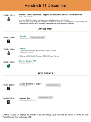Vendredi 11 Décembre
12h45 - 13h15 Grands Témoins de clôture – Regards croisés autour de deux Grands Témoins
Salle Louis-Lumière
‒ M. Laurent DEJOIE, Président, Association du notariat francophone - ANF (France)
‒ Mme. Dior FALL SOW, Magistrate sénégalaise, membre de l’Alliance pour les Migrations, le Leadership et le
Développement, membre de la Commission Sénégalaise des Droits de l’homme (Sénégal)
18h00 - 18h30
Remise des prix ARA
Salle Louis-Lumière
19h00 - 20h30
Apéritif dînatoire de clôture
Salle Chaptal
20h30 - 22h30 Dîner de Gala
Restaurant Le Petit Zinc
13h30 - 15h00
Cocktail
Salle Chaptal SUR INVITATION
APRÈS-MIDI
SIDE EVENTS
L’Africa Lounge, un espace de détente et de networking, vous accueille de 10h00 à 18h00, en salle
Trois-Consuls, tout au long du LAB.
17h30 - 18h00 Portrait
En partenariat avec la Fondation AfricaFrance
Salle Louis-Lumière
- M. Benjamin NGONGANG, Président, O.S.E.R. l’Afrique (France)
 