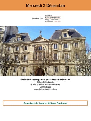 Mercredi 2 Décembre
Accueilli par
Société d’Encouragement pour l’Industrie Nationale
Hôtel de l’industrie
4, Place Saint-Germain-des-Prés
75006 Paris
www.industrienationale.fr
Ouverture du Land of African Business
 