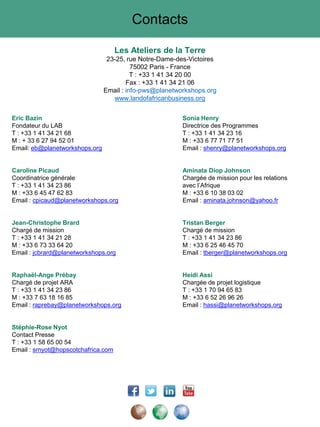 Contacts
Les Ateliers de la Terre
23-25, rue Notre-Dame-des-Victoires
75002 Paris - France
T : +33 1 41 34 20 00
Fax : +33 1 41 34 21 06
Email : info-pws@planetworkshops.org
www.landofafricanbusiness.org
Eric Bazin Sonia Henry
Fondateur du LAB Directrice des Programmes
T : +33 1 41 34 21 68 T : +33 1 41 34 23 16
M : + 33 6 27 94 52 01 M : +33 6 77 71 77 51
Email: eb@planetworkshops.org Email : shenry@planetworkshops.org
Caroline Picaud Aminata Diop Johnson
Coordinatrice générale Chargée de mission pour les relations
T : +33 1 41 34 23 86 avec l’Afrique
M : +33 6 45 47 62 83 M : +33 6 10 38 03 02
Email : cpicaud@planetworkshops.org Email : aminata.johnson@yahoo.fr
Jean-Christophe Brard Tristan Berger
Chargé de mission Chargé de mission
T : +33 1 41 34 21 28 T : +33 1 41 34 23 86
M : +33 6 73 33 64 20 M : +33 6 25 46 45 70
Email : jcbrard@planetworkshops.org Email : tberger@planetworkshops.org
Raphaël-Ange Prébay Heidi Assi
Chargé de projet ARA Chargée de projet logistique
T : +33 1 41 34 23 86 T : +33 1 70 94 65 83
M : +33 7 63 18 16 85 M : +33 6 52 26 96 26
Email : raprebay@planetworkshops.org Email : hassi@planetworkshops.org
Stéphie-Rose Nyot
Contact Presse
T : +33 1 58 65 00 54
Email : srnyot@hopscotchafrica.com
 