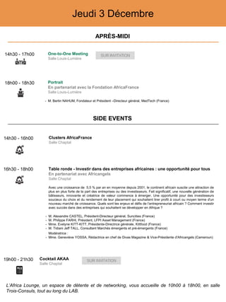 Jeudi 3 Décembre
16h30 - 18h00 Table ronde - Investir dans des entreprises africaines : une opportunité pour tous
En partenariat avec Africangels
Salle Chaptal
Avec une croissance de 5,5 % par an en moyenne depuis 2001, le continent africain suscite une attraction de
plus en plus forte de la part des entreprises ou des investisseurs. Fait significatif, une nouvelle génération de
bâtisseurs, innovante et créatrice de valeur commence à émerger. Une opportunité pour des investisseurs
soucieux du choix et du rendement de leur placement qui souhaitent tirer profit à court ou moyen terme d'un
nouveau marché de croissance. Quels sont les enjeux et défis de l’entrepreneuriat africain ? Comment investir
avec succès dans des entreprises qui souhaitent se développer en Afrique ?
- M. Alexandre CASTEL, Président-Directeur général, Suncities (France)
- M. Philippe FARHI, Président, LFPI Asset Management (France)
- Mme. Evelyne KITT-KITT, Présidente-Directrice générale, Kittfood (France)
- M. Tidiani Jeff TALL, Consultant Marchés émergents et pré-émergents (France)
Modératrice :
- Mme. Geneviève YOSSA, Rédactrice en chef de Divas Magazine & Vice-Présidente d'Africangels (Cameroun)
19h00 - 21h30 Cocktail AKAA
Salle Chaptal
18h00 - 18h30 Portrait
En partenariat avec la Fondation AfricaFrance
Salle Louis-Lumière
- M. Bertin NAHUM, Fondateur et Président –Directeur général, MedTech (France)
14h30 - 17h00 One-to-One Meeting
Salle Louis-Lumière
APRÈS-MIDI
SIDE EVENTS
L’Africa Lounge, un espace de détente et de networking, vous accueille de 10h00 à 18h00, en salle
Trois-Consuls, tout au long du LAB.
14h30 - 16h00 Clusters AfricaFrance
Salle Chaptal
 