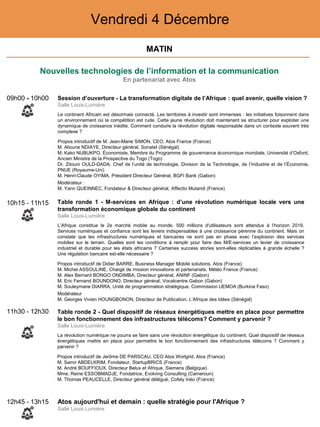 Nouvelles technologies de l’information et la communication
En partenariat avec Atos
MATIN
Vendredi 4 Décembre
10h15 - 11h15 Table ronde 1 - M-services en Afrique : d’une révolution numérique locale vers une
transformation économique globale du continent
Salle Louis-Lumière
L’Afrique constitue le 2e marché mobile au monde. 500 millions d'utilisateurs sont attendus à l’horizon 2016.
Services numériques et confiance sont les leviers indispensables à une croissance pérenne du continent. Mais on
constate que les infrastructures numériques et bancaires ne sont pas en phase avec l’explosion des services
mobiles sur le terrain. Quelles sont les conditions à remplir pour faire des M/E-services un levier de croissance
industriel et durable pour les états africains ? Certaines success stories sont-elles réplicables à grande échelle ?
Une régulation bancaire est-elle nécessaire ?
Propos introductif de Didier BARRE, Business Manager Mobile solutions, Atos (France)
‒ M. Michel ASSOULINE, Chargé de mission innovations et partenariats, Météo France (France)
‒ M. Alex Bernard BONGO ONDIMBA, Directeur général, ANINF (Gabon)
‒ M. Eric Fernand BOUNDONO, Directeur général, Vocalcentre Gabon (Gabon)
‒ M. Souleymane DIARRA, Unité de programmation stratégique, Commission UEMOA (Burkina Faso)
Modérateur
‒ M. Georges Vivien HOUNGBONON, Directeur de Publication, L’Afrique des Idées (Sénégal)
11h30 - 12h30 Table ronde 2 - Quel dispositif de réseaux énergétiques mettre en place pour permettre
le bon fonctionnement des infrastructures télécoms? Comment y parvenir ?
Salle Louis-Lumière
La révolution numérique ne pourra se faire sans une révolution énergétique du continent. Quel dispositif de réseaux
énergétiques mettre en place pour permettre le bon fonctionnement des infrastructures télécoms ? Comment y
parvenir ?
Propos introductif de Jerôme DE PARSCAU, CEO Atos Worlgrid, Atos (France)
‒ M. Samir ABDELKRIM, Fondateur, StartupBRICS (France)
‒ M. André BOUFFIOUX, Directeur Belux et Afrique, Siemens (Belgique)
‒ Mme. Reine ESSOBMADJE, Fondatrice, Evolving Consulting (Cameroun)
‒ M. Thomas PEAUCELLE, Directeur général délégué, Cofely Inéo (France)
09h00 - 10h00 Session d’ouverture - La transformation digitale de l’Afrique : quel avenir, quelle vision ?
Salle Louis-Lumière
Le continent Africain est désormais connecté. Les territoires à investir sont immenses : les initiatives foisonnent dans
un environnement où la compétition est rude. Cette jeune révolution doit maintenant se structurer pour exploiter une
dynamique de croissance inédite. Comment conduire la révolution digitale responsable dans un contexte souvent très
complexe ?
Propos introductif de M. Jean-Marie SIMON, CEO, Atos France (France)
‒ M. Alioune NDIAYE, Directeur général, Sonatel (Sénégal)
‒ M. Kako NUBUKPO, Économiste, Membre du Programme de gouvernance économique mondiale, Université d’Oxford;
Ancien Ministre de la Prospective du Togo (Togo)
‒ Dr. Zitouni OULD-DADA, Chef de l’unité de technologie, Division de la Technologie, de l’Industrie et de l’Économie,
PNUE (Royaume-Uni)
‒ M. Henri-Claude OYIMA, Président Directeur Général, BGFI Bank (Gabon)
Modérateur :
‒ M. Yann QUEINNEC, Fondateur & Directeur général, Affectio Mutandi (France)
Atos aujourd'hui et demain : quelle stratégie pour l'Afrique ?
Salle Louis Lumière
12h45 - 13h15
 