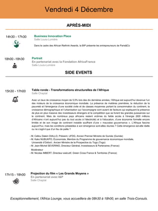 Vendredi 4 Décembre
15h30 - 17h00 Table ronde - Transformations structurelles de l’Afrique
Salle Chaptal
Avec un taux de croissance moyen de 5,5% lors des dix dernières années, l’Afrique est aujourd’hui devenue l’un
des moteurs de la croissance économique mondiale. La présence de matières premières, la réduction de la
pauvreté et l’émergence d’une société civile et de classes moyennes portant la consommation du continent, la
croissance démographique et l’urbanisation qui l’accompagne sont autant de facteurs qui expliquent la présence
de plus en plus massive des investisseurs étrangers et la compétition que se livrent les grandes puissances sur
le continent. Mais de nombreux pays africains restent victimes du faible accès à l’énergie (600 millions
d’Africains n’ont aujourd’hui pas du tout accès à l’électricité) et à l’éducation, d’une économie formelle encore
limitée et de son image de continent instable souffrant d’une « mauvaise gouvernance ». L’Afrique fascine
aujourd’hui, mais les conditions préalables à son émergence sont-elles réunies ? Cette émergence est-elle réelle
ou ne s’agit-il que d’un feu de paille ?
- M. Cellou Dalein DIALLO, Présient, UFDG, Ancien Premier Ministre de Guinée (Guinée)
- M. Kako NUBUKPO, Économiste, Membre du Programme de gouvernance économique mondiale,
Université d’Oxford ; Ancien Ministre de la Prospective du Togo (Togo)
- M. Jean-Michel SEVERINO, Directeur Général, Investisseurs & Partenaires (France)
Modérateur
- M. Nicolas IMBERT, Directeur exécutif, Green Cross France & Territoires (France)
18h00 -18h30 Portrait
En partenariat avec la Fondation AfricaFrance
Salle Louis-Lumière
17h15 - 18h00 Projection du film « Les Grands Moyens »
En partenariat avec I&P
Salle Chaptal
APRÈS-MIDI
SIDE EVENTS
Exceptionnellement, l’Africa Lounge, vous accueillera de 08h30 à 18h00, en salle Trois-Consuls.
14h30 - 17h30 Business Innovation Place
Salle Louis-Lumière
Dans le cadre des African Rethink Awards, la BIP présente les entrepreuneurs de Paris&Co
 