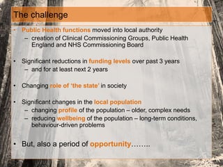 The challenge
• Public Health functions moved into local authority
– creation of Clinical Commissioning Groups, Public Health
England and NHS Commissioning Board
• Significant reductions in funding levels over past 3 years
– and for at least next 2 years
• Changing role of ‘the state’ in society
• Significant changes in the local population
– changing profile of the population – older, complex needs
– reducing wellbeing of the population – long-term conditions,
behaviour-driven problems
• But, also a period of opportunity……..
 