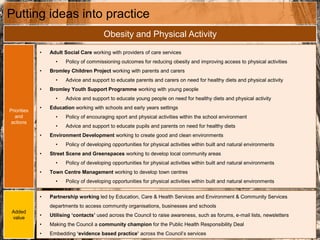 Putting ideas into practice
Obesity and Physical Activity
Priorities
and
actions
• Adult Social Care working with providers of care services
• Policy of commissioning outcomes for reducing obesity and improving access to physical activities
• Bromley Children Project working with parents and carers
• Advice and support to educate parents and carers on need for healthy diets and physical activity
• Bromley Youth Support Programme working with young people
• Advice and support to educate young people on need for healthy diets and physical activity
• Education working with schools and early years settings
• Policy of encouraging sport and physical activities within the school environment
• Advice and support to educate pupils and parents on need for healthy diets
• Environment Development working to create good and clean environments
• Policy of developing opportunities for physical activities within built and natural environments
• Street Scene and Greenspaces working to develop local community areas
• Policy of developing opportunities for physical activities within built and natural environments
• Town Centre Management working to develop town centres
• Policy of developing opportunities for physical activities within built and natural environments
Added
value
• Partnership working led by Education, Care & Health Services and Environment & Community Services
departments to access community organisations, businesses and schools
• Utilising ‘contacts’ used across the Council to raise awareness, such as forums, e-mail lists, newsletters
• Making the Council a community champion for the Public Health Responsibility Deal
• Embedding ‘evidence based practice’ across the Council’s services
 