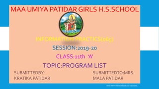 MAA UMIYA PATIDAR GIRLS H.S.SCHOOL
INFORMATION PRACTICS(065)
SESSION:2019-20
CLASS:11th ‘A’
TOPIC:PROGRAM LIST
MAA UMIYA PATIDAR GIRLS H.S SCHOOL
SUBMITTEDBY:
KRATIKA PATIDAR
SUBMITTEDTO:MRS.
MALA PATIDAR
 