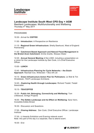 #LISW2017
	
Landscape Institute South West CPD Day + AGM
Resilient Landscapes: Multifunctionality and Wellbeing
Thursday 4th
May 2017
PROGRAMME
10:30 - Arrival for COFFEE
11:00 - Introduction: A Perspective on Resilience
11:15 - Regional Green Infrastructure: Shelly Dewhurst, West of England
Partnership
11:50 - Catchment Based Approach and Natural Flood Management in
the Bristol Avon Catchment: Emilie Graille, Wessex Water
12:25 - Annual General Meeting of the LISW, including a presentation on
a vision for the Landscape Institute by Dan Cook, LI’s Chief Executive
Officer
13:00 - LUNCH
13:45 - Infrastructure Planning for Cycle Networks – the Dutch
Approach: Rachael Cox, Witteveen + Bos UK Ltd
14:15 - Green Infrastructure Action Plan for Pollinators: Jo Wall & Tim
Wrobbleski, TACP Landscape Architects
14:45 – Exploring Health through Landscapes: Richard Tisdall, Tisdall
Associates
15:15 - TEA/COFFEE
15:30 - Public Art, Belonging, Connectivity and Wellbeing: Tom
Littlewood, Ginkgo Projects
16:00 - The Edible Landscape and its Effect on Wellbeing: Sara Venn,
Incredible Edible Bristol
16:30 - Discussion and Questions
17:00 - Closing Address: Dan Cook, Chief Executive Officer, Landscape
Institute
17:30 - LI Awards Exhibition and Evening network event
Note: this part of the day is a separate, free to attend event.
19:30 - End
 