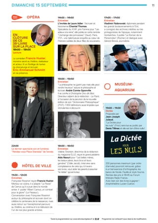 11
14h00 – 14h50
Entretien 
L’invitée de Laure Adler : l’écrivain et
historienne Chantal Thomas.
Spécialiste du XVIIIe
, prix Femina pour “Les
adieux à la reine”, elle publie en cette rentrée
“L’échange des princesses” (Seuil). Paris,
1721… une talentueuse enquête au cœur de
l’histoire oubliée de deux filles de souverains.
......................................................
15h00 – 15h50
Entretien 
“La philosophie ne guérit pas mais elle peut
rendre heureux” assure le philosophe et
écrivain André Comte-Sponville.
Il se confie à Christophe Ono-dit-Biot,
Directeur adjoint de la rédaction - Le Point,
à l’occasion de la parution de la nouvelle
édition de son “Dictionnaire Philosophique”
(PUF). 1 654 définitions aussi limpides que
stimulantes à découvrir.
......................................................
16h00 – 16h50
Entretien 
Valérie Toranian, directrice de la rédaction
du magazine ELLE, reçoit le grand pédiatre
Aldo Naouri pour “Les belles-mères,
les beaux-pères, leurs brus et leurs
gendres” (Odile Jacob). Interview sans
complaisance de celui qui, à travers
ses livres, veut aider les parents à assumer
“le métier” qui est le leur.
......................................................
17h00 – 17h50
Entretien
Vladimir Fédorovski, diplomate pendant
les grands bouleversements à l’Est,
a consigné des archives inédites sur les
protagonistes de l’époque, notamment
Gorbatchev. Il publie “Le Roman de la
Perestroïka” (Rocher) et dialogue avec
Gérard Bonos, journaliste.
......................................................
MUSéUM-		
AQUARIUM
11h00 – 11h30
Dictée
Proposée par
Jean-Joseph
Julaud,
“La Dictée pour
les nuls” (First) sera lue au public par
Denis Tillinac et elle est loin d’être nulle !
200 personnes maximum (par ordre
d’arrivée) pourront retrouver, grâce
à un bel exercice d’orthographe, les
bancs de l’école. Feuille et stylo fournis.
Remise des prix à 13h45 au Forum
littéraire Radio France. 	
Avec bien sûr des livres à gagner !
Amphithéâtre Lucien Cuénot.
opéra
en
clôture
de ce
35e
livre
sur la place
18h00 – 19h00
Lecture
 
Le comédien Francis Huster,
monstre sacré au théâtre, réalisateur
et acteur, lit un florilège de textes
du dramaturge et écrivain
Éric-Emmanuel Schmitt
en sa présence.
......................................................
22h00
Le dernier spectacle son et lumières
“Rendez-vous Place Stanislas” de l’année.
......................................................
hôtel de ville
11h30 – 12h30
Entretien 
Françoise Rossinot reçoit Francis Huster.
Metteur en scène, il a adapté “La Peste”
de Camus qu’il a joué dans le monde
entier. Il publie “Albert Camus, un combat
pour la gloire” (Le Passeur).
Conversation avec Françoise Rossinot
autour du philosophe et écrivain dont on
célèbre le centenaire de la naissance, mais
aussi retour sur l’exceptionnel parcours
au théâtre, au cinéma et à la télévision de
l’un de nos plus grands artistes.
......................................................
dimanche 15 septembre
Toute la programmation sur www.lelivresurlaplace.fr et Programme non exhaustif sous réserve de modification.
F.Huster ©tRioLE.-E.Schmitt ©CatherineCabrol
C.Thomas ©UlfAndersenA.Comte-Sponville -DRA.Naouri ©DRFP/OdileJacob
D.Tillinac-DRV.Fédorovski ©Selders/Sipa
LSP2013-33 programme - 05.indd 11 26/08/13 18:59
 