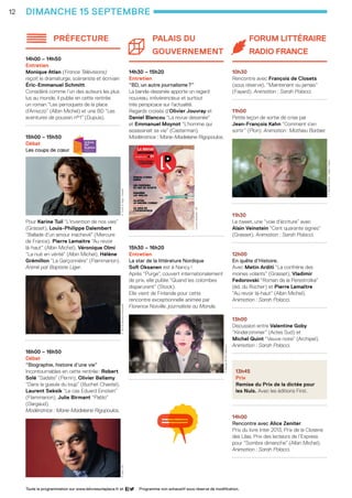 12
préfecture
14h00 – 14h50
Entretien 
Monique Atlan (France Télévisions)
reçoit le dramaturge, scénariste et écrivain
Éric-Emmanuel Schmitt. 	
Considéré comme l’un des auteurs les plus
lus au monde, il publie en cette rentrée
un roman “Les perroquets de la place
d’Arrezzo” (Albin Michel) et une BD “Les
aventures de poussin n°1” (Dupuis).
......................................................
15h00 – 15h50
Débat
Les coups de cœur
Pour Karine Tuil “L’invention de nos vies”
(Grasset), Louis-Philippe Dalembert
“Ballade d’un amour inachevé” (Mercure
de France), Pierre Lemaitre “Au revoir
là-haut” (Albin Michel), Véronique Olmi
“La nuit en vérité” (Albin Michel), Hélène
Grémillon “La Garçonnière” (Flammarion).
Animé par Baptiste Liger.
......................................................
16h00 – 16h50
Débat
“Biographie, histoire d’une vie”
Incontournables en cette rentrée : Robert
Solé “Sadate” (Perrin), Olivier Bellamy
“Dans la gueule du loup” (Buchet Chastel),
Laurent Seksik “Le cas Eduard Einstein”
(Flammarion), Julie Birmant “Pablo”
(Dargaud).
Modératrice : Marie-Madeleine Rigopoulos.
Palais du
gouverneMENT
14h30 – 15h20
Entretien
“BD, un autre journalisme ?”
La bande-dessinée apporte un regard
nouveau, irrévérencieux et surtout
très perspicace sur l’actualité.
Regards croisés d’Olivier Jouvray et
Daniel Blancou “La revue dessinée”
et Emmanuel Moynot “L’homme qui
assassinait sa vie” (Casterman).
Modératrice : Marie-Madeleine Rigopoulos.
......................................................
15h30 – 16h20
Entretien 
La star de la littérature Nordique
Sofi Oksanen est à Nancy !
Après “Purge”, couvert internationalement
de prix, elle publie “Quand les colombes
disparurent” (Stock).
Elle vient de Finlande pour cette
rencontre exceptionnelle animée par
Florence Noiville, journaliste au Monde.
......................................................
Forum Littéraire
Radio France
10h30
Rencontre avec François de Closets
(sous réserve), “Maintenant ou jamais”
(Fayard). Animation : Sarah Polacci.
......................................................
11h00
Petite leçon de sortie de crise par
Jean-François Kahn “Comment s’en
sortir” (Plon). Animation : Mathieu Barbier.
......................................................
11h30
Le tweet, une “voie d’écriture” avec
Alain Veinstein “Cent quarante signes”
(Grasset). Animation : Sarah Polacci.
......................................................
12h00
En quête d’Histoire.
Avec Metin Arditi “La confrérie des
moines volants” (Grasset), Vladimir
Fedorovski “Roman de la Perestroïka”
(éd. du Rocher) et Pierre Lemaître
“Au revoir là-haut” (Albin Michel).
Animation : Sarah Polacci.
......................................................
13h00
Discussion entre Valentine Goby
“Kinderzimmer” (Actes Sud) et
Michel Quint “Veuve noire” (Archipel).
Animation : Sarah Polacci.
......................................................
13h45
Prix
Remise du Prix de la dictée pour 		
les Nuls. Avec les éditions First.
......................................................
14h00
Rencontre avec Alice Zeniter.
Prix du livre Inter 2013, Prix de la Closerie
des Lilas, Prix des lecteurs de l’Express
pour “Sombre dimanche” (Albin Michel).
Animation : Sarah Polacci.
......................................................
dimanche 15 septembre
Programme non exhaustif sous réserve de modification.Toute la programmation sur www.lelivresurlaplace.fr et
K.Tuil ©JFPaga/GrassetV.Olmi ©MarianneRosentiehlR.Solé -DR
S.Oksanen ©ToniHärkönen
J.-F.Kahn ©Hannah/Opale/Fayard
Larevuedessinée-DR
LSP2013-33 programme - 05.indd 12 26/08/13 18:59
 