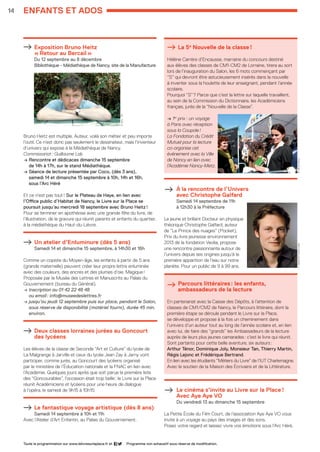 14
Programme non exhaustif sous réserve de modification.Toute la programmation sur www.lelivresurlaplace.fr et
enfants et ados
Exposition Bruno Heitz 				
« Retour au Bercail »				
Du 12 septembre au 8 décembre			
Bibliothèque - Médiathèque de Nancy, site de la Manufacture
Bruno Heitz est multiple. Auteur, voilà son métier et peu importe
l’outil. Ce n’est donc pas seulement le dessinateur, mais l’inventeur
d’univers qui expose à la Médiathèque de Nancy.
Commissariat : Guillaume Lab
→ Rencontre et dédicaces dimanche 15 septembre 		
de 14h à 17h, sur le stand Médiathèque.
→ Séance de lecture présentée par Coco, (dès 3 ans), 		
samedi 14 et dimanche 15 septembre à 10h, 14h et 16h, 	
sous l’Arc Héré
Et ce n’est pas tout ! Sur le Plateau de Haye, en lien avec
l’Office public d’Habitat de Nancy, le Livre sur la Place se
poursuit jusqu’au mercredi 18 septembre avec Bruno Heitz !
Pour se terminer en apothéose avec une grande fête du livre, de
l’illustration, de la gravure qui réunit parents et enfants du quartier,
à la médiathèque du Haut-du-Lièvre.
Un atelier d’Enluminure (dès 5 ans)		
Samedi 14 et dimanche 15 septembre, à 14h30 et 16h
Comme un copiste du Moyen-âge, les enfants à partir de 5 ans
(grande maternelle) peuvent créer leur propre lettre enluminée
avec des couleurs, des encres et des plumes d’oie. Magique !
Proposée par le Musée des Lettres et Manuscrits au Palais du
Gouvernement (bureau du Général).
→ Inscription au 01 42 22 48 48 				
ou email : info@museedeslettres.fr
→ jusqu’au jeudi 12 septembre puis sur place, pendant le Salon,
sous réserve de disponibilité (matériel fourni), durée 45 min.
environ.
Deux classes lorraines jurées au Goncourt
des lycéens
Les élèves de la classe de Seconde “Art et Culture” du lycée de
La Malgrange à Jarville et ceux du lycée Jean Zay à Jarny vont
participer, comme jurés, au Goncourt des lycéens organisé
par le ministère de l’Éducation nationale et la FNAC en lien avec
l’Académie. Quelques jours après que soit parue la première liste
des “Goncourables”, l’occasion était trop belle : le Livre sur la Place
réunit Académiciens et lycéens pour une heure de dialogue
à l’opéra, le samedi de 9h15 à 10h15.
Le fantastique voyage artistique (dès 8 ans)
Samedi 14 septembre à 10h et 11h
Avec l’Atelier d’Art Enfantin, au Palais du Gouvernement.
La 5e
Nouvelle de la classe !
Hélène Carrère d’Encausse, marraine du concours destiné 	
aux élèves des classes de CM1-CM2 de Lorraine, tirera au sort
lors de l’inauguration du Salon, les 6 mots commençant par 	
“S” qui devront être astucieusement insérés dans la nouvelle 	
à inventer sous la houlette de leur enseignant, pendant l’année
scolaire.
Pourquoi “S” ? Parce que c’est la lettre sur laquelle travaillent,
au sein de la Commission du Dictionnaire, les Académiciens
français, jurés de la “Nouvelle de la Classe”.
→ 1er
prix : un voyage
à Paris avec réception
sous la Coupole !
La Fondation du Crédit
Mutuel pour la lecture
co-organise cet
événement avec la Ville
de Nancy en lien avec
l’Académie Nancy-Metz.
À la rencontre de l’Univers 			
avec Christophe Galfard 			
Samedi 14 septembre de 11h				
à 12h30 à la Préfecture
Le jeune et brillant Docteur en physique
théorique Christophe Galfard, auteur
de “Le Prince des nuages” (Pocket),
Prix du livre jeunesse environnement
2013 de la fondation Veolia, propose
une rencontre passionnante autour de
l’univers depuis ses origines jusqu’à la
première apparition de l’eau sur notre
planète. Pour un public de 9 à 99 ans.
 Parcours littéraires : les enfants, 		
ambassadeurs de la lecture
En partenariat avec la Caisse des Dépôts, à l’attention de
classes de CM1/CM2 de Nancy, le Parcours littéraire, dont la
première étape se déroule pendant le Livre sur la Place,
se développe et propose à la fois un cheminement dans
l’univers d’un auteur tout au long de l’année scolaire et, en lien
avec lui, de faire des “grands” les Ambassadeurs de la lecture
auprès de leurs plus jeunes camarades : c’est le livre qui réunit.
Sont partants pour cette belle aventure, six auteurs :
Arthur Ténor, Dominique Joly, Monsieur Tan, Thierry Martin,
Régis Lejonc et Frédérique Bertrand.
En lien avec les étudiants “Métiers du Livre” de l’IUT Charlemagne.
Avec le soutien de la Maison des Écrivains et de la Littérature.
Le cinéma s’invite au Livre sur la Place !	
Avec Aye Aye VO
Du vendredi 13 au dimanche 15 septembre
La Petite École du Film Court, de l’association Aye Aye VO vous
invite à un voyage au pays des images et des sons.
Posez votre regard et laissez vivre vos émotions sous l’Arc Héré.
B.Heitz-DR
©VilledeNancyC.Galfard©FrançoisLebel
LSP2013-33 programme - 05.indd 14 26/08/13 18:59
 