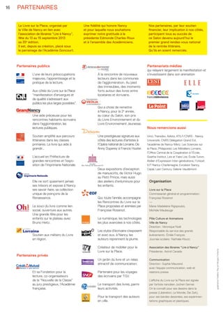PARTENAIRES
Partenaires publics
L’une de leurs préoccupations
majeures, l’apprentissage et la
pratique de la lecture.
Aux côtés du Livre sur la Place
“manifestation d’envergure et
de qualité s’adressant aux
publics les plus larges possibles”.
Une aide précieuse pour les
rencontres habitants-écrivains
dans l’agglomération, les
lectures publiques.
Soutien amplifié aux parcours
littéraires dans les classes
primaires. Le livre qui aide à
grandir…
L’accueil en Préfecture de
grandes rencontres et l’expo-
sition de l’Imprimerie Nationale.
	
Elle ne sort quasiment jamais
ses trésors et expose à Nancy
ses savoir-faire, sa collection
unique de poinçons de la
Renaissance.
Le souci du livre comme lien
social, ouverture aux autres.
Une grande fête pour les
enfants sur le plateau avec
Bruno Heitz.
Soutien aux métiers du Livre
en région.
Partenaires privés
Et sa Fondation pour la
lecture, co-organisateurs
de la “Nouvelle de la Classe”
au jury prestigieux, l’Académie
française.
À la rencontre de nouveaux
lecteurs dans les communes
de l’agglomération. Au pied
des immeubles, des moments
forts autour des livres entre
locataires et écrivains.
Qui a choisi de remettre
à Nancy, pour la 2e
année,
au cœur du Salon, son prix
du Livre Environnement et du
Livre Environnement Jeunesse.
Une prestigieuse signature aux
côtés des lectures d’artistes à
l’Opéra national de Lorraine. De
Anny Duperey à Francis Huster.
Deux expositions d’exception
de manuscrits, de Victor Hugo
au Petit Prince, mais aussi
des ateliers d’enluminure pour
les enfants.
Qui, toute l’année, accompagne
les Rencontres du Livre sur la
Place proposées et animées par
Françoise Rossinot.
Le numérique, les technologies
les plus avancées à nos côtés.
Les stylos d’écrivains s’exposent
et avec eux, à Nancy, les
auteurs reprennent la plume.
Créateur de mobilier pour le
Livre sur la Place.
Un jardin du livre et un relais
attractif de communication.
Partenaire pour les voyages
des écrivains par TGV.
Le transport des livres, parmi
leurs activités.
Pour le transport des auteurs
en ville.
Partenariats médias
qui relayent largement la manifestation et
s’investissent dans son animation
Le Livre sur la Place, organisé par
la Ville de Nancy en lien avec
l’association de libraires “Lire à Nancy”,
fête du 13 au 15 septembre 2013
sa 35e
édition.
Il est, depuis sa création, placé sous
le parrainage de l’Académie Goncourt.
Une fidélité qui honore Nancy
et pour laquelle nous souhaitons
exprimer notre gratitude à la
présidente Edmonde Charles-Roux
et à l’ensemble des Académiciens.
Nos partenaires, par leur soutien
financier, leur implication à nos côtés,
participent tous au succès de
ce Salon devenu aujourd’hui le
premier grand rendez-vous national
de la rentrée littéraire.
Qu’ils en soient remerciés.
16
graphismeFrédéricReyetMorganFortems
Nous remercions aussi
Vinci, Transdev, Adista, ATILF/CNRS - Nancy
Université, CNRS Délégation Grand Est,
l’académie de Nancy-Metz, Les Sciences sur
la Place, Philapostel, Les Métalliers Lorrains,
l’Office Central de la Coopération à l’École,
Goethe Institut, Lire et Faire Lire, École Tunon,
Atelier d’Expression Inter-générations, l’Unicef,
IUT Nancy-Charlemagne, Excelsior Nancy,
Cepal, Last Century, Galerie Vaudémont.
Organisation
Livre sur la Place
Commissariat général et programmation :
Françoise Rossinot
—
Marie-Madeleine Rigopoulos,
Michèle Maubeuge
Pôle Culture et Animations
Ville de Nancy
Direction : Véronique Noël
Responsable du service des grands
événements : Émilie François
Journée scolaire : Nathalie Kloutz
Association des libraires “Lire à Nancy”
Présidente : Astrid Canada
Communication
Direction : Sophie Maurand
avec l’équipe communication, web et
relations presse
L’affiche du Livre sur la Place est signée
par l’artiste nancéien Jochen Gerner.
On le connaît pour ses dessins dans la
presse (Libération, Le Monde, Die Zeit),
pour ses bandes dessinées, ses expérimen-
tations graphiques et plastiques.
LSP2013-33 programme - 05.indd 16 26/08/13 18:59
 