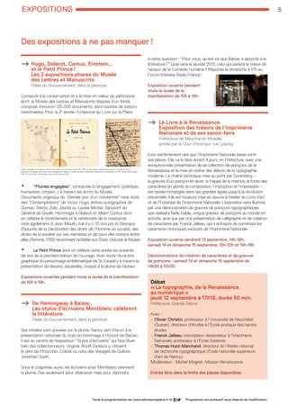 EXPOSITIONS 5
Toute la programmation sur www.lelivresurlaplace.fr et Programme non exhaustif sous réserve de modification.
Hugo, Diderot, Camus, Einstein… 		
et le Petit Prince !				
Les 2 expositions phares du Musée 		
des Lettres et Manuscrits	 		
Palais du Gouvernement, dans le péristyle
Consacré à la conservation et à la mise en valeur du patrimoine
écrit, le Musée des Lettres et Manuscrits dispose d’un fonds
composé d’environ 135 000 documents, dont nombre de trésors
inestimables. Pour la 2e
année, il s’associe au Livre sur la Place.
• “Plumes engagées”, consacrée à l’engagement (politique,
humaniste, citoyen…) à travers les écrits du Musée.
Documents originaux du “Dernier jour d’un condamné” mais aussi
des “Contemplations” de Victor Hugo, lettres autographes de
Dumas, Tolstoï, Zola, Jaurès ou Louise Michel. Tapuscrit du
Général de Gaulle. Hommage à Diderot et Albert Camus dont
on célèbre le tricentenaire et le centenaire de la naissance,
mais également à Jean Moulin, tué il y a 70 ans par la Gestapo.
Ébauche de la Déclaration des droits de l’Homme en société, des
droits de la société sur ses membres et de ceux des nations entre
elles (Romme, 1793) récemment achetée aux États-Unis par le Musée.
• Le Petit Prince dont on célèbre cette année les soixante-
dix ans de la première édition de l’ouvrage. Avec toute l’évolution
graphique du personnage emblématique de St-Exupéry à travers la
présentation de dessins, aquarelles, croquis à la plume de l’auteur.
Expositions ouvertes pendant toute la durée de la manifestation
de 10h à 19h.
De Hemingway à Balzac. 			
Les stylos d’écrivains Montblanc célèbrent
la littérature. 	 				
Palais du Gouvernement, dans le péristyle
Ses initiales sont gravées sur la plume. Nancy sert d’écrin à la
présentation nationale du stylo en hommage à Honoré de Balzac.
Il est au centre de l’exposition “Stylos d’écrivains” qui fera rêver
bien des collectionneurs. Virginia Woolf, Dickens y côtoient
le père de Pinocchio, Collodi ou celui des Voyages de Gulliver,
Jonathan Swift.
Sous le chapiteau aussi, les écrivains avec Montblanc prennent
la plume. Pas seulement pour dédicacer mais pour répondre
à cette question : “Pour vous, qu’est-ce que Balzac a apporté à la
littérature ?” Quel sera le lauréat 2013, celui qui parlera le mieux de
l’auteur de la Comédie humaine ? Réponse le dimanche à 17h au
Forum littéraire Radio France !
Exposition ouverte pendant
toute la durée de la
manifestation de 10h à 19h.
Le Livre à la Renaissance.			
Exposition des trésors de l’Imprimerie 	
Nationale et de ses savoir-faire		
Préfecture de Meurthe-et-Moselle, 			
entrée par la Cour d’honneur, rue Lyautey
Il est extrêmement rare que l’Imprimerie Nationale laisse sortir
ses pièces. Elle va le faire durant 4 jours, en Préfecture, avec une
exceptionnelle présentation de sa collection de poinçons de la
Renaissance et la mise en scène des débuts de la typographie
moderne. La chaîne technique mise au point par Gutenberg –
la gravure d’un poinçon en acier, la frappe de la matrice, la fonte des
caractères en plomb, la composition, l’imposition et l’impression –
est restée inchangée dans ses grandes lignes jusqu’à la révolution
industrielle. Elle est toujours mise en œuvre à l’atelier du Livre d’art
et de l’Estampe de l’Imprimerie Nationale. L’exposition sera illustrée
par une démonstration de gravure de poinçons typographiques
que réalisera Nelly Gable, unique graveur de poinçons au monde en
activité, ainsi que par une présentation de calligraphie et de création
de caractères par Franck Jalleau, qui a entrepris de numériser les
caractères historiques exclusifs de l’Imprimerie Nationale.
Exposition ouverte vendredi 13 septembre, 14h-18h,
samedi 14 et dimanche 15 septembre, 10h-12h et 14h-18h.
Démonstrations de création de caractères et de gravure
de poinçons : samedi 14 et dimanche 15 septembre de
14h30 à 15h30.
Débat
« La typographie, de la Renaissance
au numérique »
jeudi 12 septembre à 17h15, durée 50 min.
Préfecture, Grands Salons
Avec :
– Olivier Christin, professeur à l’Université de Neuchâtel 	
(Suisse), directeur d’études à l’École pratique des hautes
études
– Franck Jalleau, concepteur-dessinateur à l’Imprimerie 	
Nationale, professeur à l’École Estienne
– Thomas Huot-Marchand, directeur de l’Atelier national 	
de recherche typographique (École nationale supérieure 	
d’art de Nancy).
Modérateur : Michel Maigret, Mission Renaissance.
Entrée libre dans la limite des places disponibles.
Des expositions à ne pas manquer !
©VilledeNancy
Édition originale en français du Petit Prince, New York, Reynal  Hitchcock, 1943. © Coll. privée / Musée des lettres et manuscrits, Paris –
Manuscrit autographe de Victor Hugo, passage du chapitre X, intitulé Les deux profils de M. Bonaparte, de Napoléon le Petit, datant de juin-juillet
1852. © Coll. privée / Musée des lettres et manuscrits, Paris
LSP2013-33 programme - 05.indd 5 26/08/13 18:58
 
