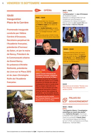 18h15 – 19h30
Théâtre 
“La Conversation” de Jean d’Ormesson
de l’Académie française.
Adaptation du dialogue brillant écrit par
l’Académicien entre Bonaparte et
Cambacérès (Éd. Héloïse d’Ormesson).
Mise en scène de Jean-Laurent Silvi avec
Alain Pochet et Maxime d’Aboville.
20h00 – 22h00
Émission
L’émission littéraire phare de France
Inter à nouveau à Nancy ! Enregistre-
ment en public de deux « Le Masque
et la Plume » avec Jérôme Garcin
et ses chroniqueurs. Entrée libre dès
la fin de “La Conversation”.
......................................................
22h45
Spectacle son et lumières “Rendez-vous
Place Stanislas” exceptionnellement
décalé à 22h45.
......................................................
Palais du
gouverneMENT
18h00 – 18h50
Débat
“Les Experts à Nancy : l’investigation
scientifique au travers des siècles”
Avec Catherine Bourgain, chercheuse 	
à l’INSERM “ADN superstar ou superflic ?”
(Seuil) et le professeur Francis Janot 	
“Les mystérieuses bagues de la Momie 	
de Turin” (PUN). Les Sciences sur la Place.
Modératrice : Nathalie Million.
12h30
Inauguration
Place de la Carrière
Promenade inaugurale
conduite par Hélène
Carrère d’Encausse,
Secrétaire perpétuel de
l’Académie française,
présidente d’honneur
du Salon, et par le maire
de Nancy, Président de
la Communauté urbaine
du Grand Nancy.
En présence d’Amélie
Nothomb, présidente
du Livre sur la Place 2012
et de Jean-Christophe
Rufin de l’Académie
française.
VENDREDI 13 septembre
					
					
					
		
6
11h00 – 12h30
Émission 
Pour la première fois, l’émission
France Inter « On va tous y passer »
de Frédéric Lopez est en direct de
Nancy et en public !
Invitée : Amélie Nothomb, qui après
avoir présidé le salon en 2012, y revient
avec “ La nostalgie heureuse ” (Albin
Michel).
Ouverture des portes à 10h30. Entrée
libre dans la limite des places disponibles.
......................................................
16h30 – 17h30
Entretien
Hélène Carrère d’Encausse de
l’Académie française, présidente
d’honneur du Livre sur la Place.	
Secrétaire perpétuel de l’Académie,
elle veille avec passion sur la vitalité,
l’évolution du français dont elle est
l’ambassadrice dans le monde entier.
Mais sa langue maternelle est le
russe et c’est à la Russie que cette
prestigieuse historienne consacre
toute son œuvre. Des coulisses de
l’Académie… aux incroyables secrets
de la dynastie des Romanov (Fayard),
une grande rencontre animée
par Françoise Rossinot, Commissaire
générale du Livre sur la Place.
......................................................
Programme non exhaustif sous réserve de modification.Toute la programmation sur www.lelivresurlaplace.fr et
opéra
F.Lopez -©RadioFrance/ChristopheAbramowitzH.Carrèred’Encausse ©JohnFoley/Opale
J.Garcin ©C.Hélie/Gallimard“LaConversation” -DR
©VilledeNancy
LSP2013-33 programme - 05.indd 6 26/08/13 18:58
 