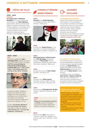hôtel de ville
14h00 – 14h50
Entretien 
Le Coup de cœur “littérature
étrangère” du Livre sur la Place pour
l’auteur anglo-russe Owen Mathews.
Grand reporter, directeur de Newsweek
à Moscou, il publie son deuxième roman
“Moscou-Babylone” (Les Escales) qui est
l’un des événements de cette rentrée. 	
Il est pour quelques jours en France
seulement et passe par Nancy !
Animation : Marie-Madeleine Rigopoulos.
15h00 – 16h00
Prix 
L’écrivain et académicien Jean-	
Christophe Rufin, président d’honneur
du jury, et le maire de Nancy remettent
le 12e
Prix Livre et Droits de
l’Homme de la Ville de Nancy,
à Antoine Sfeir pour “L’Islam contre
l’Islam : l’interminable guerre des
sunnites et des chiites” (Grasset).
Le lauréat, journaliste, fondateur et
directeur des Cahiers de l’Orient,
président du Centre d’Études et
de Réflexions sur le Proche Orient,
s’entretient avec Christophe
Ono-dit-Biot, Directeur adjoint de la
rédaction du magazine Le Point.
À noter : une mention spéciale du
Prix Livre et Droits de l’Homme
sera remise en début de réception
à René Guitton pour “La France des
intégristes” (Flammarion).
......................................................
Forum Littéraire
Radio France
14h00
Entretien avec Amélie Nothomb,
“La nostalgie heureuse” (Albin Michel).
Animation : Maël Lerner.
......................................................
14h30
Entretien avec Daniel Picouly de “Lulu
Vroumette” à “La faute d’orthographe”
(Albin Michel). Animation : Véronique Lorre.
......................................................
15h00
Patrimoine lorrain : la flore lorraine.
Avec Paul Montagne (Association
Floraine) et Patrick Marx “Secrets
d’apothicaire, remèdes de grands-mères”
(Vent d’est). Animation : Maël Lerner.
......................................................
16h00
Les peintres lorrains par Henri Claude.
Animation : Véronique Lorre.
......................................................
16h30
Discussion avec Gilles Laporte,
“Des fleurs à l’encre violette” (Presses
de la cité). Animation : Véronique Lorre.
......................................................
17h00
Rencontre avec Christophe Ono-dit-Biot,
“Plonger” (Gallimard). Animation : Sarah
Polacci.
......................................................
17h30
Prix
Remise du Prix des libraires de Nancy
- Le Point, animé par Christophe
Ono-dit-Biot, Directeur adjoint de la
rédaction, en présence des libraires.
......................................................
18h00
Rencontre avec Baru (sous réserve),
“Canicule” (Casterman), adaptation d’un
roman de Jean Vautrin. Animation : Sarah
Polacci.
journée 		
scolaire
Le vendredi des enfants
Près de 1 500 enfants de primaire (plus
de 60 classes !) et leurs enseignants
vont participer aux ateliers et animations
conçus pour eux par le Livre sur la Place :
contes, lectures, parcours théâtraux, 	
visites de musées, ateliers de dessin, 	
projections de courts métrages,
rencontres avec des auteurs…
À la découverte des richesses de la langue
française en savourant images et mots.
vendredi 13 septembre de 9h à 16h
......................................................
Collèges et lycées aussi !
De nombreux écrivains vont se rendre
dans les établissements scolaires qui en
ont fait la demande. Quelques exemples :
pendant que Daniel Picouly ira au
collège Émile Gallé d’Essey-lès-Nancy,
Paule Constant sera au lycée privé
Saint-Léon IX, Didier Decoin au lycée
Poincaré.
Le lendemain matin, les comédiens
Alain Pochet et Maxime d’Aboville,
autour de “La Conversation” de
Jean d’Ormesson, parraineront les 2es
Humanistes de Notre-Dame-St-Sigisbert.
De belles rencontres en perspective !
......................................................
France Bleu Lorraine en
direct du livre sur la place
Pendant trois jours, France Bleu
Lorraine déplace ses émissions. Sous la
tente Radio France, plus de 15 heures
de direct, à la rencontre des auteurs,
de François de Closets aux frères
Bogdanoff !
Et Stéphane Bern et Aymeric Caron
dans “Les cordons bleus”. À ne pas
manquer !
Forum littéraire Radio France et studio
France Bleu, jardin du livre.
VENDREDI 13 septembre 7
Toute la programmation sur www.lelivresurlaplace.fr et Programme non exhaustif sous réserve de modification.
O.Mathews ©RenaEffendi
©VilledeNancy
A.Sfeir©Roller
A.Nothomb ©P.Zamora/S.Moda©Ed.Conelpa
LSP2013-33 programme - 05.indd 7 26/08/13 18:58
 