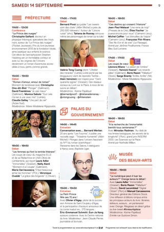 samEDI 14 septembre 9
préfecture
11h00 – 12h30
Conférence 
“Le Prince des nuages”
Christophe Galfard, docteur en
physique théorique, spécialiste des trous
noirs, auteur de “Le Prince des nuages”
(Pocket Jeunesse), Prix du livre jeunesse
environnement 2013 de la fondation Veolia,
aime expliquer aux enfants la science.
Cet élève de l’astrophysicien Stephen
Hawking est un formidable conteur et
avec lui, les origines de l’Univers
deviennent un roman d’aventures acces-
sibles à tous, petits comme grands.
......................................................
15h00 – 15h50
Débat 
“Roman d’amour, amour de roman”
Moment de tendresse avec Christophe
Ono-dit-Biot “Plonger” (Gallimard),
David Foenkinos “Je vais mieux”
(Gallimard), Monica Sabolo “Tout cela
n’a rien à voir avec moi” (Lattès),
Claudie Gallay “Une part de ciel”
(Actes Sud).
Modératrice : Marie-Madeleine Rigopoulos.
......................................................
16h00 – 16h50
Débat 
“Les femmes qui font la rentrée littéraire”.
Les coups de cœur du magazine ELLE
et de sa Rédactrice en chef, Olivia de
Lamberterie, qui reçoit Laure Adler
“Immortelles” (Grasset), Nelly Alard
“Moment d’un couple” (Gallimard),
Marie Darrieussecq “Il faut beaucoup
aimer les hommes” (POL), Véronique
Ovaldé “La grâce des brigands” (L’Olivier).
......................................................
17h00 – 17h50
Débat 
Bernard Pivot qui publie “Les tweets
sont des chats’ (Albin Michel) a près de
200 000 followers ! Auteur de “L’encre
russe” (eho), Tatiana de Rosnay retrouve
même ses personnages de roman sur la toile !
Valérie Tong Cuong (dont “L’Atelier
des miracles” (Lattès) a été porté par les
bloggueurs) vient de rejoindre Twitter...
Alain Veinstein s’en inspire pour “Cent
quarante signes” (Grasset). Des réseaux
sociaux au Livre sur la Place, à nous de les
suivre en débat !
Modératrice : Karine Papillaud.
@bernardpivot1 - @tatianaderosnay -	
@vtongcuong - @AVeinstein
......................................................
Palais du
gouverneMENT
14h00 – 14h45
Entretien
Conversation avec... Bernard Werber.
20 ans après “Les Fourmis”, il publie une 	
nouvelle saga : “Troisième humanité” (Albin
Michel) ! Plongez dans l’univers fascinant
du N°1 du roman scientifique !
Rarissime dans les Salons, il dialoguera
à Nancy avec Baptiste Liger.
......................................................
15h00 – 15h50
Entretien 
Le Petit Prince
fête ses 70 ans !
Avec Olivier d’Agay, pilote de la succes-
sion Antoine de Saint Exupéry-d’Agay, 		
et la participation d’auteurs amoureux de
ce conte traduit en… 270 langues : 	
Éric-Emmanuel Schmitt, Eun-Ja Kang,
auteure coréenne. Avec le Centre national
du livre. Modérateur : Jean-Claude Perrier,
journaliste et écrivain.
16h00 – 16h50
Débat 
“Ces destins qui croisent l’Histoire”
Jean-Paul Malaval “Une reine de trop”
(Presses de la Cité), Élise Fischer “Je
jouerai encore pour nous” (Calmann-Lévy),
Michel Caffier “Les étincelles de l’espoir”
(Calmann-Lévy), Françoise Pitt-Rivers
“Des fils d’or et de soie” (Le Passage).
Animé par Jérôme Prodhomme, France
Bleu Sud Lorraine.
......................................................
17h00 – 17h50
Débat 
Les coups de cœur
Léonora Miano “La saison de l’ombre” 
(Grasset), Yannick Haenel “Les renards
pâles” (Gallimard), Boris Razon “Palladium”
(Stock), Serge Bramly “Arrête, Arrête” (Nil).
Modératrice : Marie-Madeleine Rigopoulos.
......................................................
18h00 – 18h50
Débat 
“À la recherche de l’immortalité :
bientôt tous centenaires ?”
Avec Miroslav Radman, “Au-delà de
nos limites biologiques, les secrets de la
longévité” (Plon), grand prix INSERM
2003. Les Sciences sur la Place.
Animé par Nathalie Million.
......................................................
MUSée 		
DEs beaux-arts
15h00 – 15h50
Débat
“Le numérique peut-il tuer les
auteurs ?” Orange lance le débat !
Avec Laure Adler “Immortelles”
(Grasset), Boris Razon “Palladium”
(Stock), David Lacombled “Digital
Citizen” (Plon) et Manuel Carcassonne,
Directeur général des Éditions Stock.
Une réflexion à bâtons rompus entre
les principaux acteurs du livre : libraires,
éditeurs, auteurs... en partenariat
avec Orange. Réagissez en direct grâce
au live-tweet #livresurlaplace.
Modératrice : Karine Papillaud.
Entrée rue Gustave Simon.
Toute la programmation sur www.lelivresurlaplace.fr et Programme non exhaustif sous réserve de modification.
T.DeRosnay©DavidIgnaszewski/KoboyB.Werber -DR
L.Adler ©FranckFervilleD.Foenkinos ©C.Hélie/Gallimard
L.Miano ©JFPaga–Grasset
LSP2013-33 programme - 05.indd 9 26/08/13 18:59
 