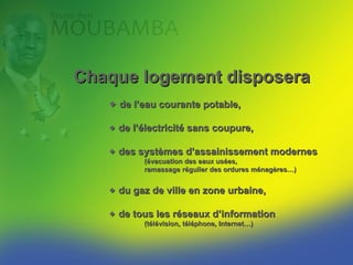 Chaque logement disposera
    de l’eau courante potable,

    de l’électricité sans coupure,

    des systèmes d’assainissement modernes
          (évacuation des eaux usées,
          ramassage régulier des ordures ménagères…)


    du gaz de ville en zone urbaine,

    de tous les réseaux d’information
          (télévision, téléphone, Internet…).
 