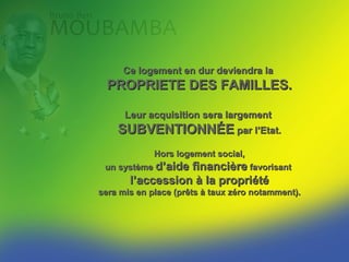 Ce logement en dur deviendra la
  PROPRIETE DES FAMILLES.

      Leur acquisition sera largement
    SUBVENTIONNÉE par l’Etat.
             Hors logement social,
 un système d’aidefinancière favorisant
       l’accession à la propriété
sera mis en place (prêts à taux zéro notamment).
 