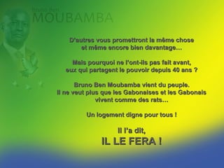 D’autres vous promettront la même chose
        et même encore bien davantage…

    Mais pourquoi ne l’ont-ils pas fait avant,
  eux qui partagent le pouvoir depuis 40 ans ?

      Bruno Ben MOUBAMBA vient du peuple.
Il ne veut plus que les Gabonaises et les Gabonais
              vivent comme des rats…

         Un logement digne pour tous !

                    Il le dit,
              IL LE FERA !
 