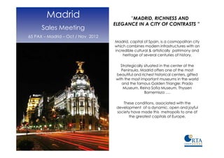 Madrid                           ”MADRID, RICHNESS AND
                                   ELEGANCE IN A CITY OF CONTRASTS ”
      Sales Meeting
65 PAX – Madrid – Oct / Nov 2012
                                   Madrid, capital of Spain, is a cosmopolitan city
                                   which combines modern infrastructures with an
                                   incredible cultural & artistically patrimony and
                                       heritage of several centuries of history.

                                      Strategically situated in the center of the
                                      Peninsula, Madrid offers one of the most
                                   beautiful and richest historical centers, gifted
                                   with the most important museums in the world
                                       and the famous Golden Triangle: Prado
                                       Museum, Reina Sofia Museum, Thyssen
                                                    Bornemisza ….

                                       These conditions, associated with the
                                    development of a dynamic, open and joyful
                                    society have made this metropolis to one of
                                          the greatest capitals of Europe.
 