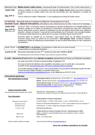 Mercredi 4 juin : Matteo Gonet, maître verrier, Tramstrasse 66 (Halle 10) à Münchenstein, Tram 10 Arrêt « Brown Boveri »
16h00-17h00
Prix: CHF 5,-
Artiste et souffleur de verre à la réputation internationale, Matteo Gonet réalise ses propres créations
en pièces uniques ou petites séries ainsi que des commandes pour des designers ou artistes de
renom.
Tout en visitant son atelier “Glassworks”, il nous expliquera son travail de maître verrier.
ATTENTION : Nouvelle date qui remplace le Déjeuner Francophone du 6 juin
Vendredi 13 juin : Déjeuner francophone, Hôtel Radisson SAS, Steinentorstrasse 25 à Bâle - Trams 6-10-16 "Heuwaage"
12h00-14h00
Prix: CHF 43,-
avec eaux+vins
Le 25 juin 1955, Le Corbusier remet à l’archevêque du diocèse de Besançon une chapelle dédiée à la
dévotion mariale sur la colline de Bourlémont à Ronchamp. Cinquante ans plus tard, l’Association
Oeuvre Notre-Dame du Haut, gérante et propriétaire du site, fait appel à Renzo Piano pour réaliser le
projet de « Maison du Silence » voulu par les commanditaires de Le Corbusier. Une nouvelle fondation
de Clarisses habite désormais la colline dans le nouveau monastère depuis l’automne 2011.
Comment définir la chapelle de Le Corbusier ? Quel regard poser sur cet édifice aujourd’hui ?
Comment Renzo Piano se saisit-il de la commande ? Jean-Jacques Virot, architecte, historien,
enseignant à l’INSA de Strasbourg et administrateur du site la colline Notre-Dame du Haut, répondra à
ces questions.
Jeudi 19 juin : « STAMMTISCH » au Caveau, Grünpfahlgasse 4 à Bâle (près de la poste principale)
Consommations à la charge des participants
A partir de 18h Rencontre informelle tous les 3èmes
jeudis du mois entre 18h00 et 20h00.
Ne manquez pas notre dernier rendez-vous avant la coupure estivale.
A noter : Dimanche 25 mai élection des députés européens représentant la France au Parlement européen
Les votes auront lieu à l’Ecole Française de Bâle, Engelgasse 103.
En ce qui concerne les élections des conseillers consulaires, pour en savoir plus, vous pouvez
consulter le site www.diplomatie.gouv.fr/fr/vivre-a-l-etranger/voter-a-l-etranger
Si vous êtes absents de Bâle ce jour, vous pouvez établir vos procurations électorales auprès de notre
consul honoraire Gilbert Pfendler, en prenant rendez-vous :
agenceconsulairedefranceabale@gmail.com, ou par téléphone au 079 277 23 90
Informations générales
Nos représentants en Suisse Ambassadeur à Berne: M. Michel Duclos –Tél. 031 359 21 11 - www.ambafrance-ch.org
Député : Claudine Schmid à Zurich cschmid@assemblee-nationale.fr, Tél. 079 330 01 93
Consul Général à Zurich: Mme Sylvaine Carta-Le Vert – www.consulatfrance-zurich.org
Consul Honoraire à Bâle: M. Gilbert Pfendler, Gellertstrassse 18 – 4052 BALE
agenceconsulairedefranceabale@gmail.com, Tél 079 277 23 90
Visites Consulaires à Bâle
Pas de date de tournée consulaire pour l’instant
Hôtel HILTON – Aeschengraben 31, 4051 Bâle
uniquement sur rendez-vous auprès du Consulat de France de Zürich: Tél 044 268 85 09
Pour information :
Visites guidées en français d’expositions :
Dimanche 4 mai et 29 juin Fondation Beyeler – à 15h00 « Odilon Redon » en mai, « Gerhard Richter » en juin
Dimanche 18 mai Museum für Geschichte/ Barfüsserkirche – à 11h15 « Vrais châteaux forts, faux chevaliers ? »
Dimanche 22 juin Kunstmuseum – à 11h00 « Charles Ray. Sculptures 1997-2014 »
9, 10 et 11 mai Foire du Livre à St Louis
L’Opéra de Paris au cinéma la Coupole à St Louis – Retransmission à 19h30:
Mardi 3 juin
Ballets : Le Palais de cristal (Bizet/Balanchine) suivi de Daphnis et Chloé – Création
(Ravel/Millepied)
Mardi 17 juin Opéra : La Traviata (Verdi)
Site à consulter sur Bâle et sa région créé par Véronique Bidinger www.baleenfrancais.ch
Avec les cordiales salutations du Comité.
 