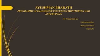 AYUSHMAN BHARATH
PROGRAMME MANAGEMENT INCLUDING MONITORING AND
SUPERVISION
 Presented by
Mrs Anuradha
Associate Prof
SGCON
 