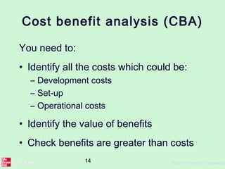 14 ©The McGraw-Hill Companies,
Cost benefit analysis (CBA)
You need to:
• Identify all the costs which could be:
– Development costs
– Set-up
– Operational costs
• Identify the value of benefits
• Check benefits are greater than costs
 