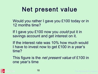 18 ©The McGraw-Hill Companies,
Net present value
Would you rather I gave you £100 today or in
12 months time?
If I gave you £100 now you could put it in
savings account and get interest on it.
If the interest rate was 10% how much would
I have to invest now to get £100 in a year’s
time?
This figure is the net present value of £100 in
one year’s time
 