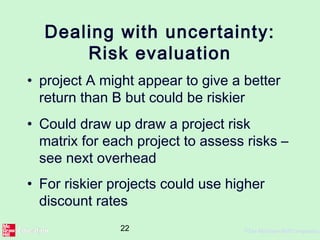 22 ©The McGraw-Hill Companies,
Dealing with uncertainty:
Risk evaluation
• project A might appear to give a better
return than B but could be riskier
• Could draw up draw a project risk
matrix for each project to assess risks –
see next overhead
• For riskier projects could use higher
discount rates
 