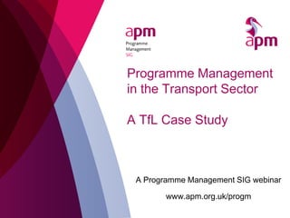 Programme Management
in the Transport Sector
A TfL Case Study
A Programme Management SIG webinar
www.apm.org.uk/progm
 