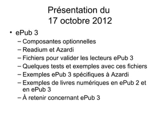 Présentation du
            17 octobre 2012
• ePub 3
  – Composantes optionnelles
  – Readium et Azardi
  – Fichiers pour valider les lecteurs ePub 3
  – Quelques tests et exemples avec ces fichiers
  – Exemples ePub 3 spécifiques à Azardi
  – Exemples de livres numériques en ePub 2 et
    en ePub 3
  – À retenir concernant ePub 3
 
