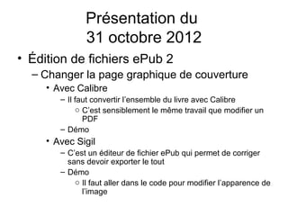 Présentation du
               31 octobre 2012
• Édition de fichiers ePub 2
  – Changer la page graphique de couverture
     • Avec Calibre
        – Il faut convertir l’ensemble du livre avec Calibre
             o C’est sensiblement le même travail que modifier un
               PDF
        – Démo
     • Avec Sigil
        – C’est un éditeur de fichier ePub qui permet de corriger
          sans devoir exporter le tout
        – Démo
            o Il faut aller dans le code pour modifier l’apparence de
              l’image
 