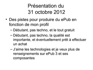 Présentation du
             31 octobre 2012
• Des pistes pour produire du ePub en
  fonction de mon profil
  – Débutant, pas techno, et le tout gratuit
  – Débutant, pas techno, la qualité est
    importante, et éventuellement prêt à effectuer
    un achat
  – J’aime les technologies et je veux plus de
    renseignements sur ePub 3 et ses
    composantes
 