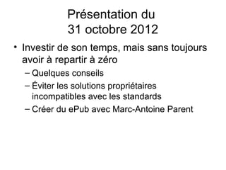 Présentation du
            31 octobre 2012
• Investir de son temps, mais sans toujours
  avoir à repartir à zéro
  – Quelques conseils
  – Éviter les solutions propriétaires
    incompatibles avec les standards
  – Créer du ePub avec Marc-Antoine Parent
 