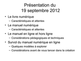 Présentation du
            19 septembre 2012
• Le livre numérique
  – Caractéristiques et attentes
• Le manuel numérique
  – Caractéristiques et attentes
• Le manuel en ligne et hors ligne
  – Considérations pédagogiques et techniques
• Survol du manuel numérique en ligne
  – Quelques modèles à explorer
  – Considérations avant de vous lancer dans la création
 