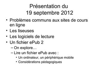 Présentation du
           19 septembre 2012
• Problèmes communs aux sites de cours
  en ligne
• Les liseuses
• Les logiciels de lecture
• Un fichier ePub 2
  – On explore…
  – Lire un fichier ePub avec :
     • Un ordinateur, un périphérique mobile
     • Considérations pédagogiques
 